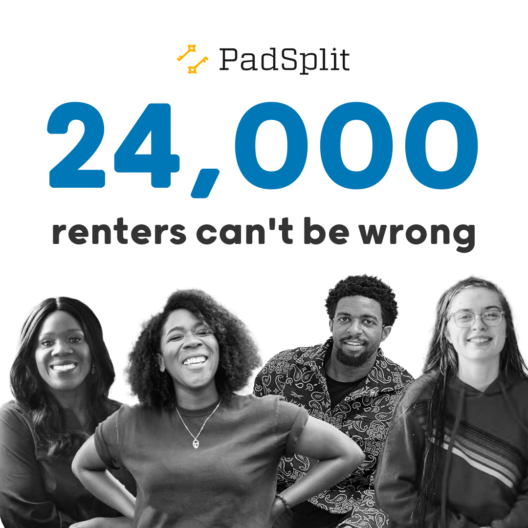 PadSplit has more than 10,000 coliving rooms, bringing affordable housing to 23,000+ people throughout the country. 88% of our members recommend us, and we remain committed to providing the individuals in our community with a stable place to call home.

#oneroomatatime #padsplit