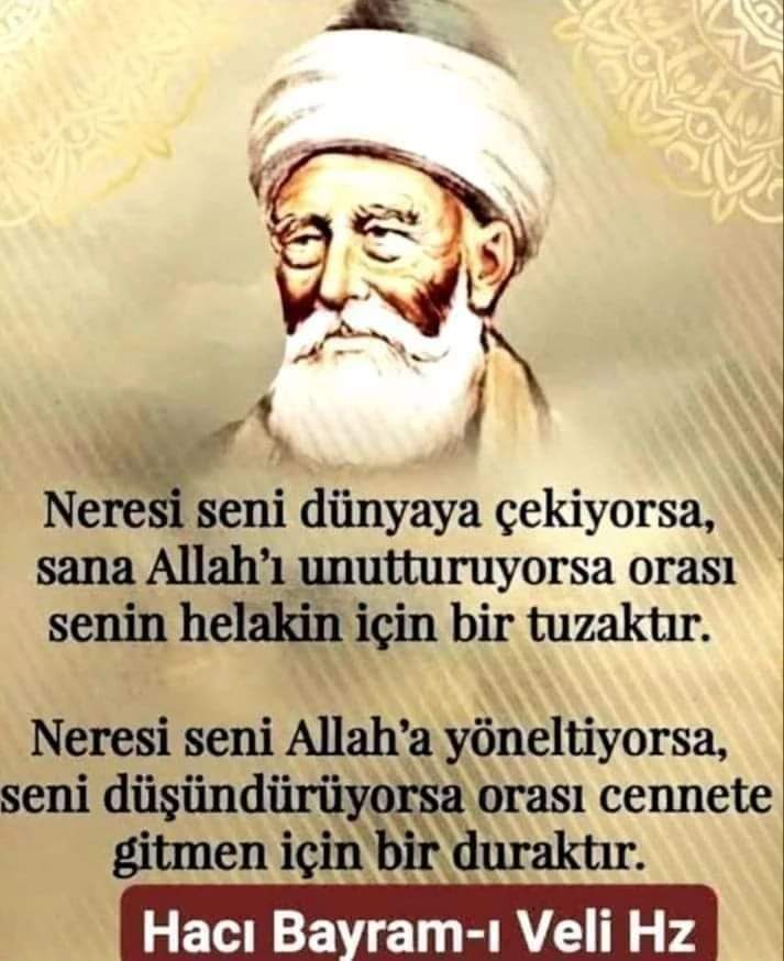 BÜYÜKLERDEN HİKMETLİ SÖZLER. 'Neresi seni dünyaya çekiyorsa, sana Allah’ı unutturuyorsa orası senin helakin için bir tuzaktır. Neresi seni Allah’a yöneltiyorsa, seni düşündürüyorsa orası cennete gitmen için bir duraktır.' Hacı Bayram Veli Hazretleri