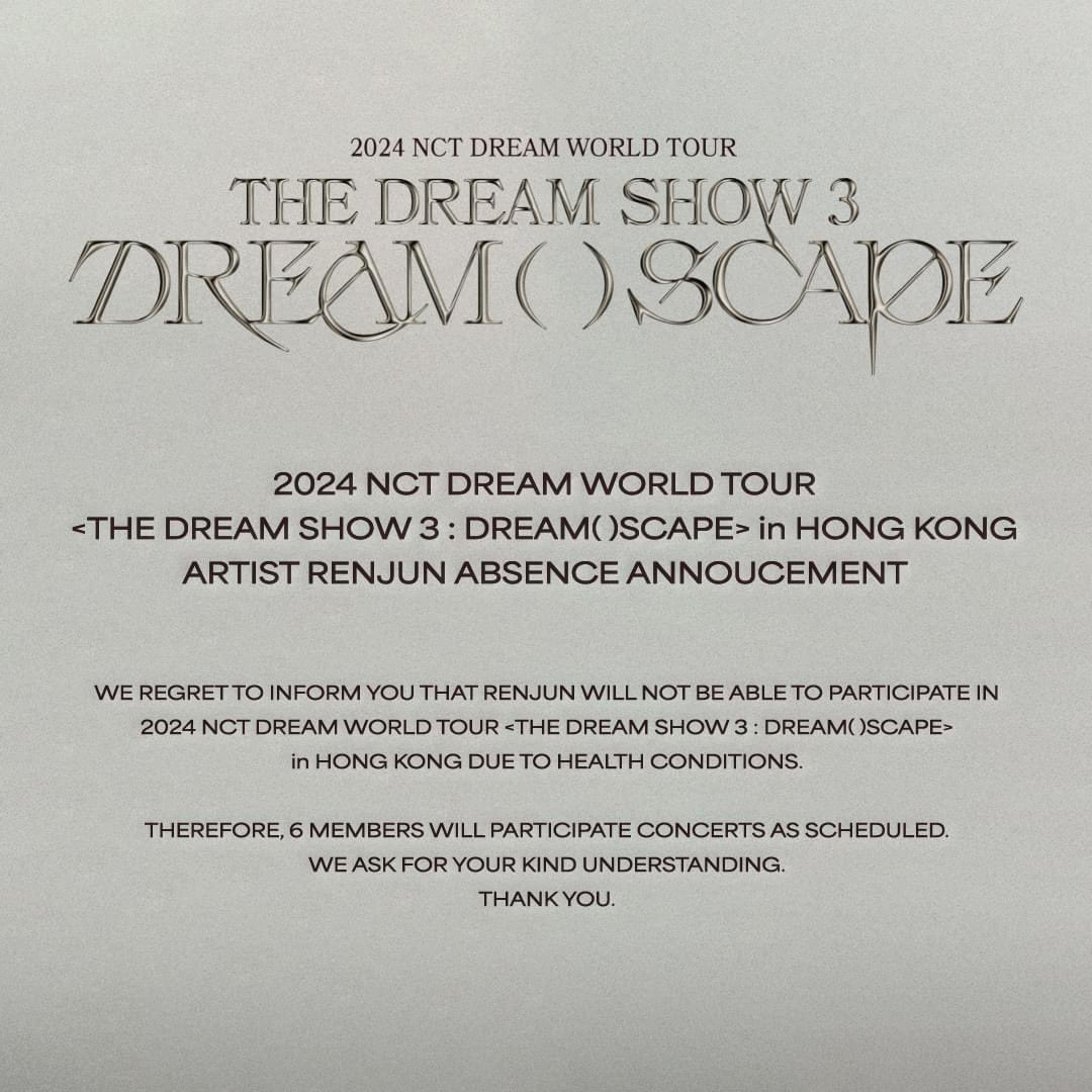 2024 NCT DREAM WORLD TOUR <THE DREAM SHOW 3 : DREAM( )SCAPE> in HONG KONG ARTIST #RENJUN ABSENCE ANNOUNCEMENT We regret to inform you that RENJUN will not be able to participate in 2024 NCT DREAM WORLD TOUR <THE DREAM SHOW 3 : DREAM( )SCAPE> in HONG KONG due to health