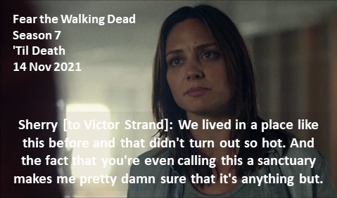 Sherry [to Victor Strand]: We lived in a place like this before and that didn't turn out so hot. And the fact that you're even calling this a sanctuary makes me pretty damn sure that it's anything but.

#FearTheWalkingDead
Season 7
'Til Death
14 Nov 2021
#FearTWD, #FTWD