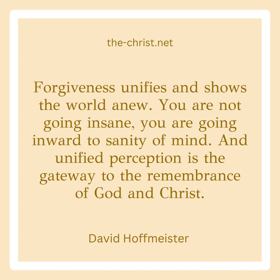 🤎 'Forgiveness unifies and shows the world anew. You are not going insane, you are going inward to sanity of mind. And unified perception is the gateway to the remembrance of God and Christ.' David Hofmeister 🤎 the-christ.net