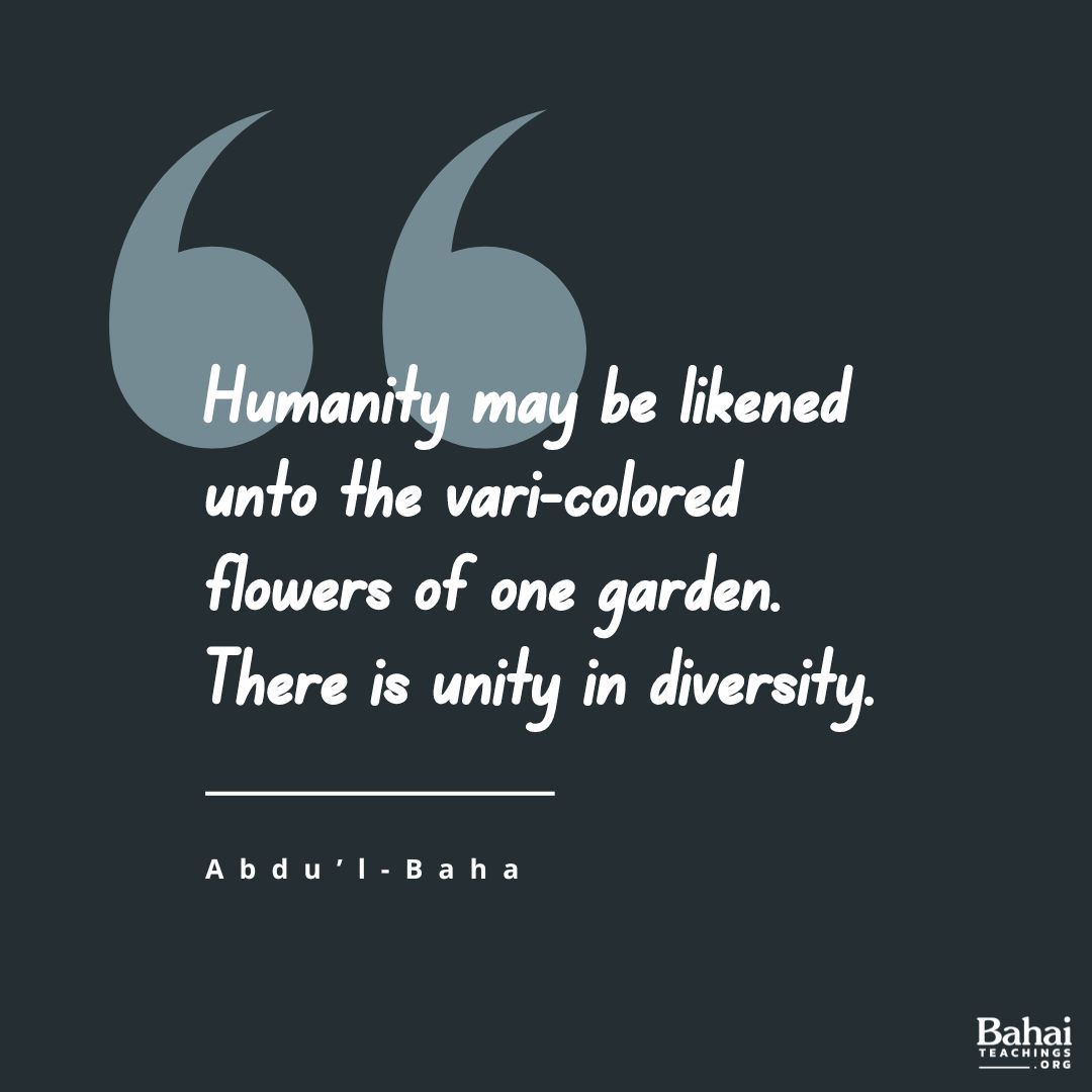 In reality all are members of one human family ... Humanity may be likened unto the vari-colored flowers of one garden. There is unity in diversity. Each sets off and enhances the other's beauty. - #AbdulBaha

#Bahai #Spirituality #Humanity #Diversity #Unity 
(Divine Philosophy)