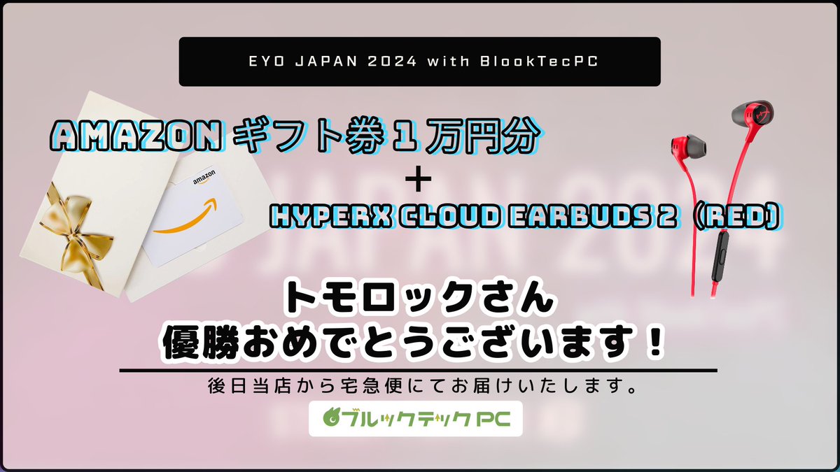 『EYO JAPAN 2024 with ブルックテックPC』
本日は皆様のご参加誠にありがとうございました‼️

優勝者は「トモロック」さん🎉
優勝おめでとうございます🎊

優勝されたトモロックさんにはAmazonギフト券1万円分とゲーミングイヤホン「HyperX Cloud Earbuds 2」を進呈いたします🎁