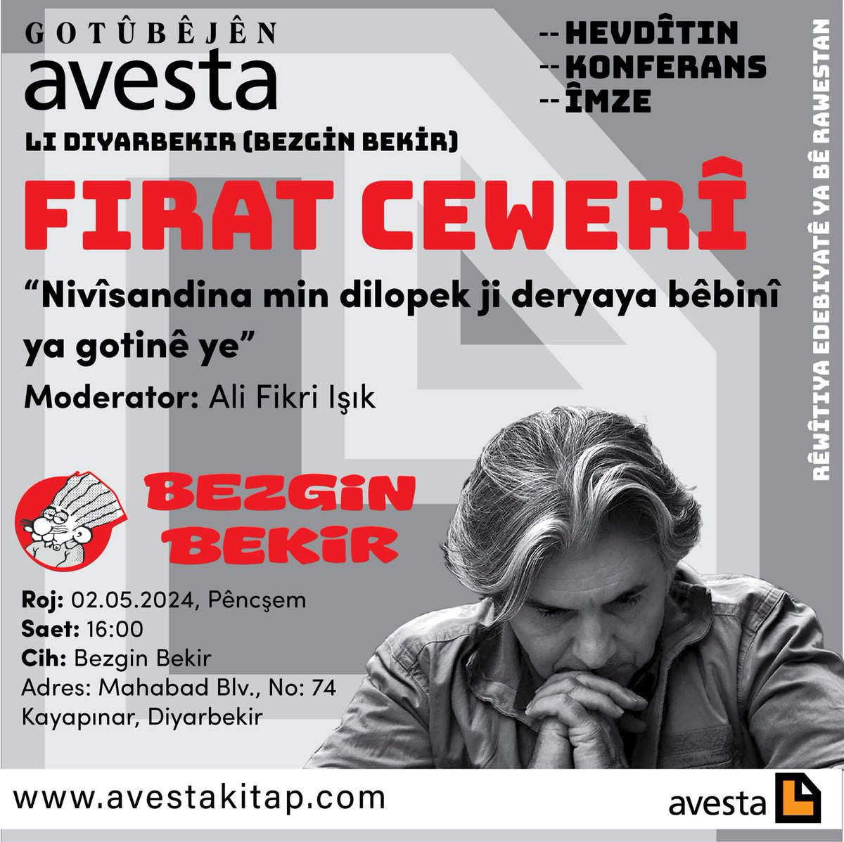 GOTÛBÊJÊN AVESTA LI DIYARBEKIR (BEZGİN BEKİR) (HEVDÎTIN - KONFERANS - ÎMZE) RÊWÎTIYA EDEBIYATÊ YA BÊ RAWESTAN Firat Cewerî “Nivîsandina min dilopek ji deryaya bêbinî ya gotinê ye” Moderator: Ali Fikri Işık 02.05.2024, Pêncşem Saet: 16:00 Cih: Bezgin Bekir Mahabad Blv No: 74