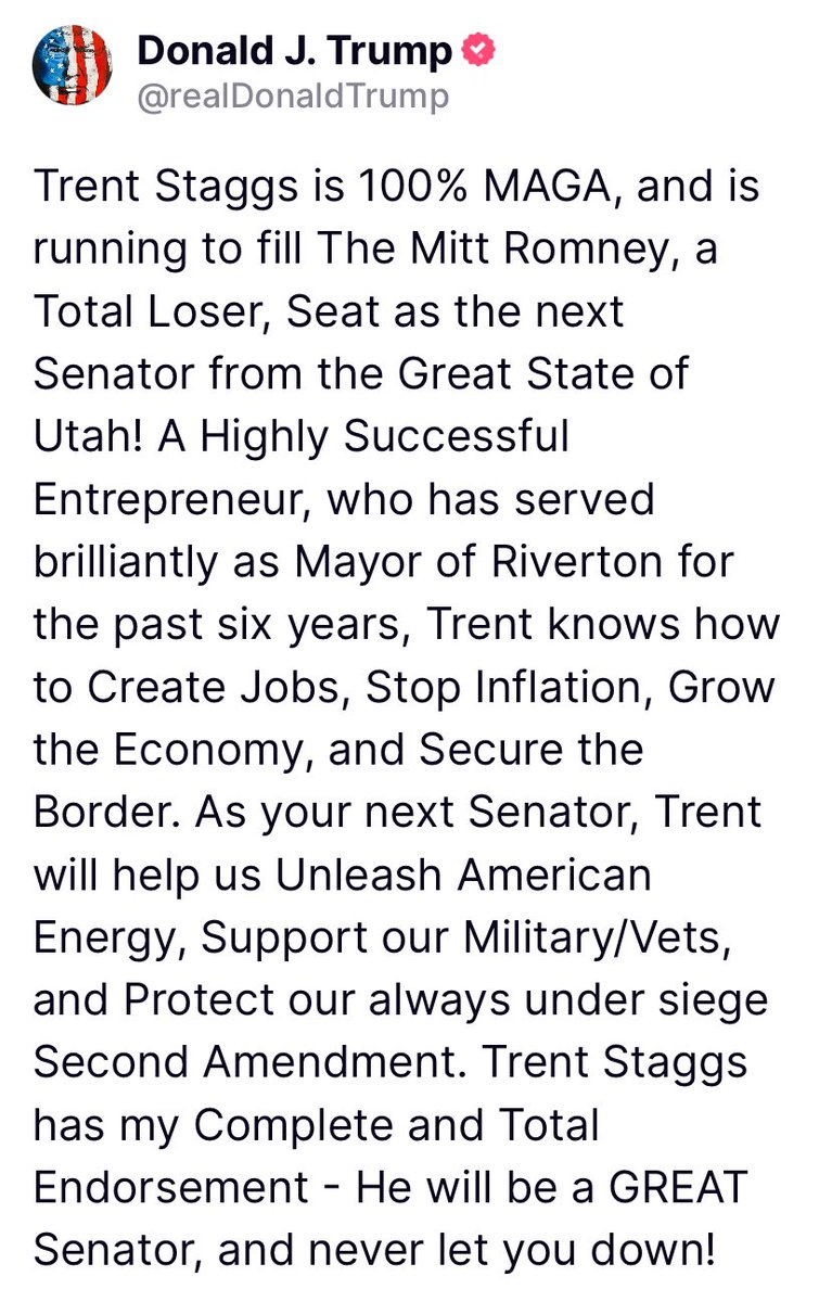 President @realDonaldTrump [4/27/24, 9:17 AM] POST 🇺🇸🇺🇸 Trent Staggs is 100% MAGA, and is running to fill The Mitt Romney, a Total Loser, Seat as the next Senator from the Great State of Utah! A Highly Successful Entrepreneur, who has served brilliantly as Mayor of Riverton