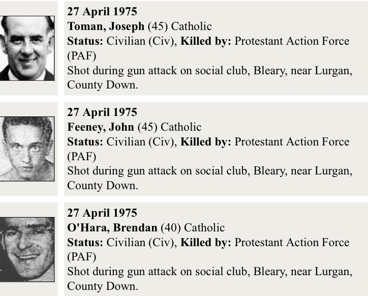 (1)
Bleary Darts attack - 27th April 1975

SEFF remembers:

John Feeney, 45-year-old Roman Catholic civilian, married with eight children and a huntsman.

Joseph Toman, 48-year-old Roman Catholic civilian, married with six children, a joiner.