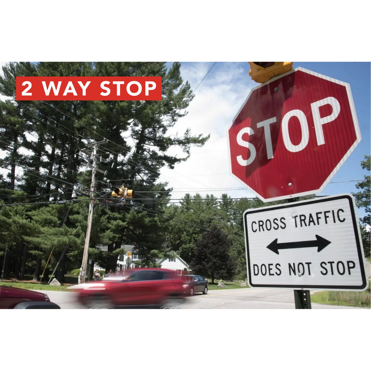At 2-WAY STOP signs you must first come to a complete stop at the correct stopping position: 1) before the STOP line; 2) before the crosswalk lines or sidewalk; 3) just before entering the intersection.