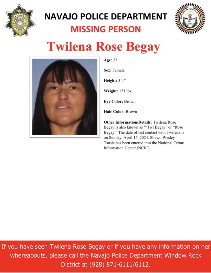MISSING PERSON-WINDOW ROCK DISTRICT Twilena Rose Begay, 27, female, 151 lbs. 5’4” Eye: Brown. Hair: Brown. Other Info: Twilena Rose Begay is also known as “’Twi Begay” or “Rose Begay.” The date of last contact with Twilena is on Sunday, April 16, 2024.