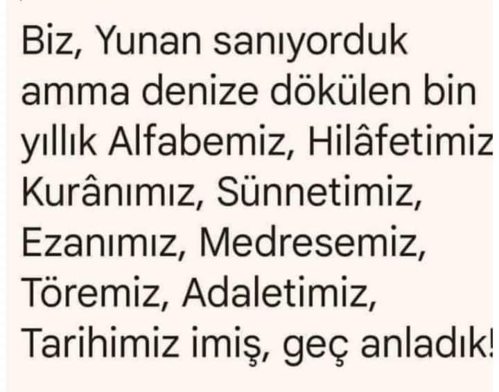 🌷Selamün🌷Aleyküm🌷
BİSMİLLÂHİRRÂHMÂNİRRÂHİM
❤#SabahNamazı❤
🇹🇷#HayırlıSabahlar🇵🇸

Biz, Yunan sanıyorduk amma denize dökülen bin yıllık
Alfabemiz,
Hilâfetimiz,
Kur-ân'ımız,
Sünnetimiz,
Ezanımız,
Medresemiz,
Töremiz,
Adaletimiz,
Tarihimiz, 
imiş, geç anladık!