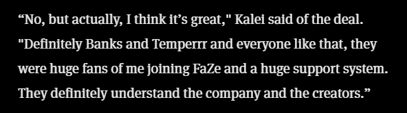 This was one of the articles I thought of when the purge happened this morning. There weren't very many Faze members talking about the pending deal, so it was nice to see Kalei briefly talk about it.

Now it kind of hurts to read.