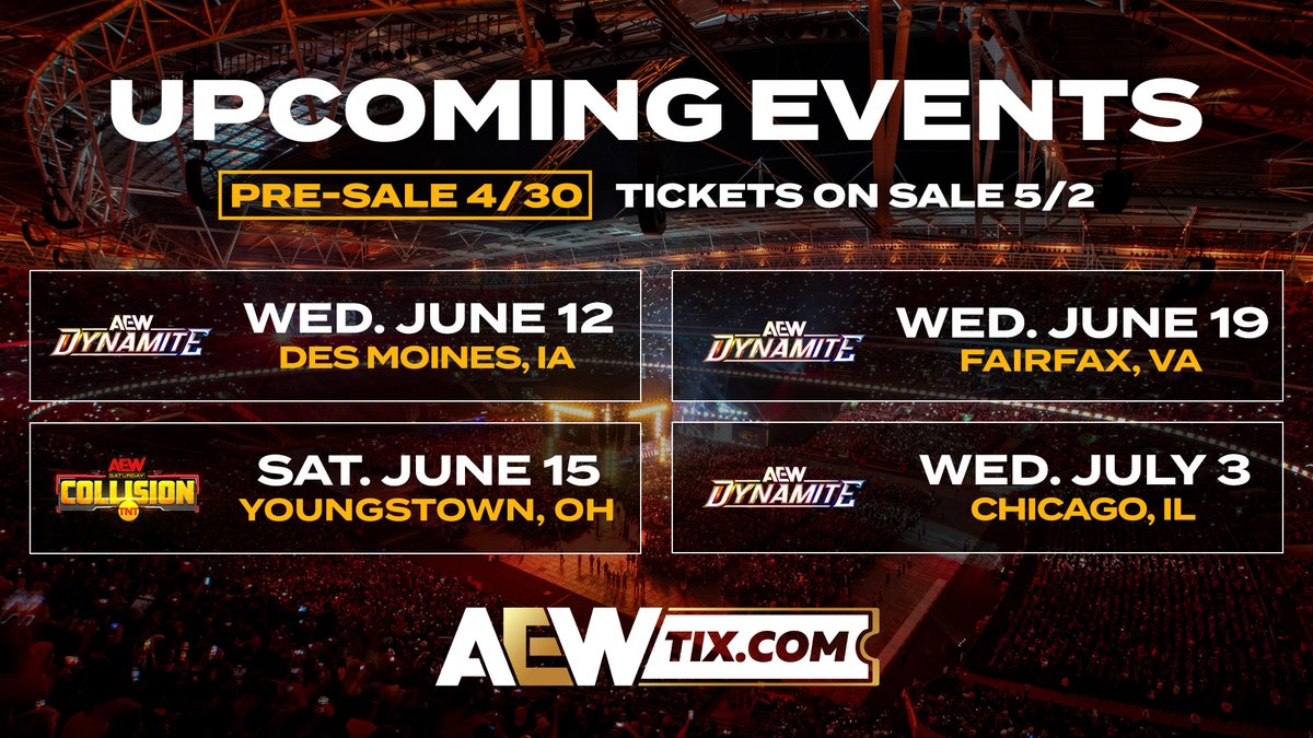 🚨 New #AEW Events JUST ANNOUNCED!
• Des Moines, IA: #AEWDynamite Wed. June 12
• Youngstown, OH: #AEWCollision Sat.  June 15
• Fairfax, VA: #AEWDynamite Wed. June 19
• Chicago, IL: #AEWDynamite Wed. July 3
Pre-sale begins 4/30 at AEWTix.com!