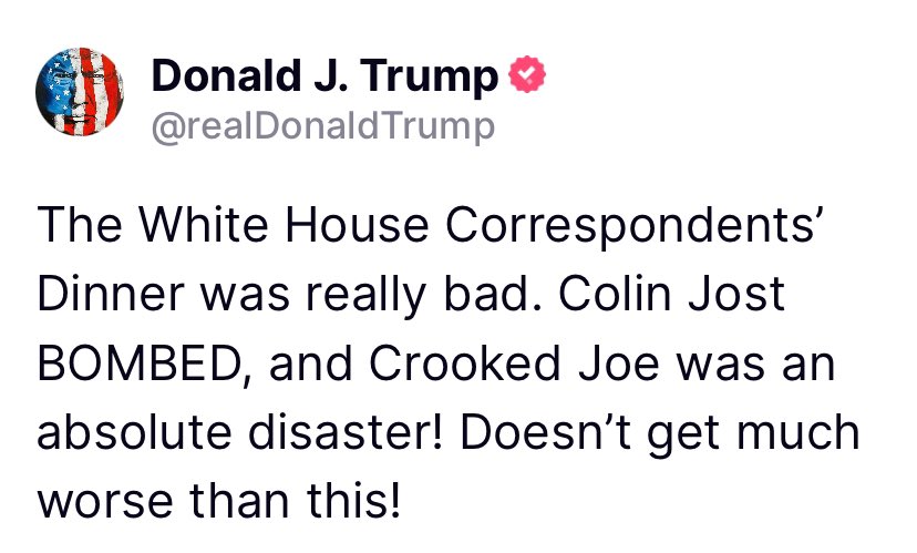 President @realDonaldTrump TRUTH SOCIAL POST [4/28/24, 1:05 AM] POST 🇺🇸🇺🇸 The White House Correspondents’ Dinner was really bad. Colin Jost BOMBED, and Crooked Joe was an absolute disaster! Doesn’t get much worse than this!