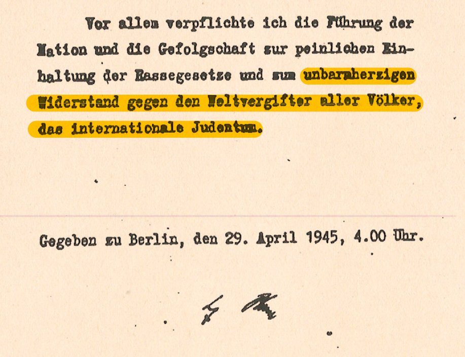 Adolf Hitler intiharından bir gün önce kaleme aldığı vasiyetnamesinin son cümlesinde bütün dünya milletlerini zehirleyen uluslararası Yahudi fesat odaklarına karşı direnişe devam çağrısında bulundu.    

29 Nisan 1945 (79 yıl önce bugün)