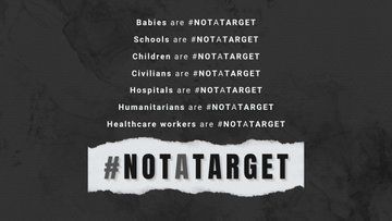 In Gaza. In Ukraine. In Sudan. Anywhere in the world: Babies are #NotATarget. Schools are #NotATarget. Children are #NotATarget. Civilians are #NotATarget. Hospitals are #NotATarget. Humanitarians are #NotATarget. Healthcare workers are #NotATarget.