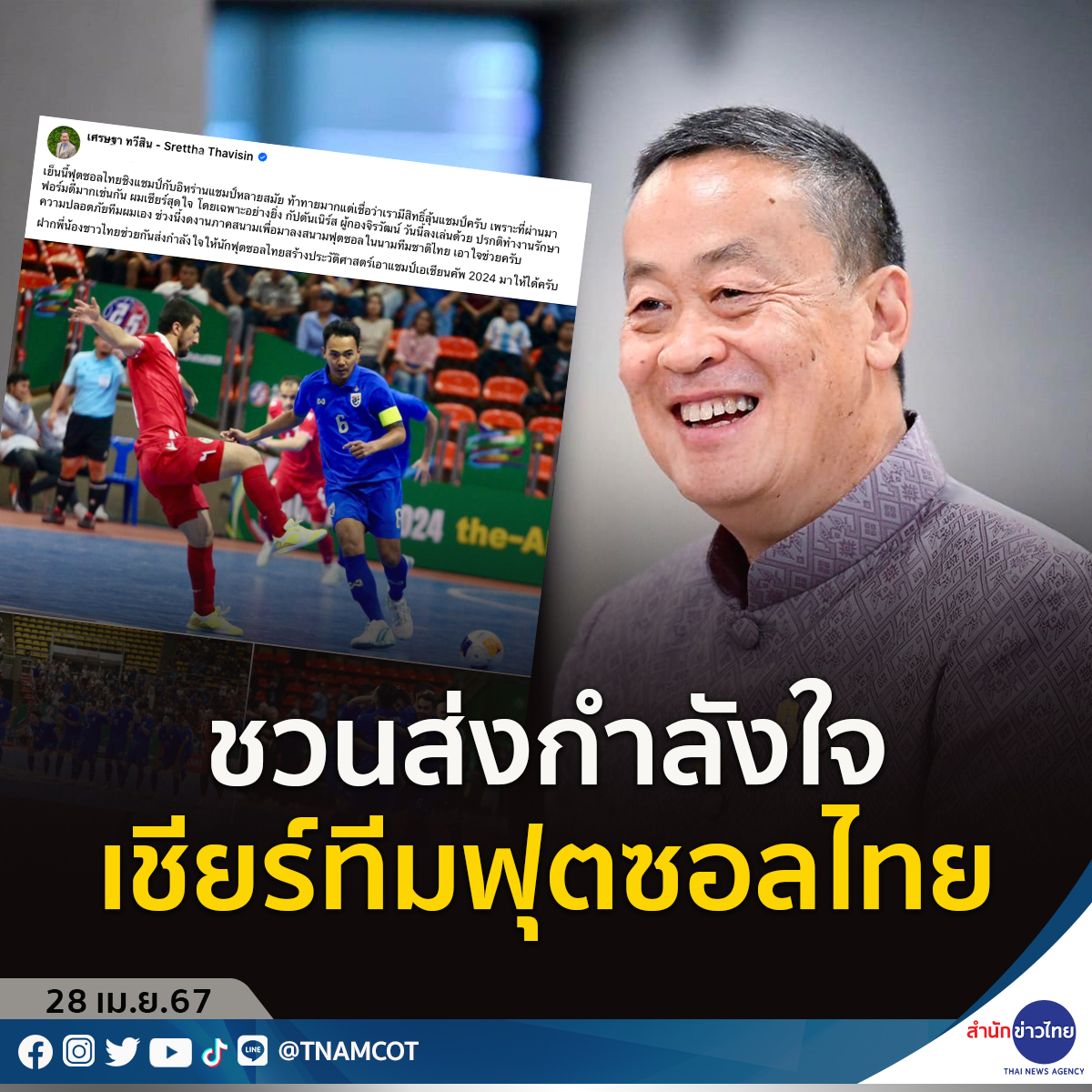 นายเศรษฐา ทวีสิน นายกรัฐมนตรีโพสต์ชวนชาวไทย ร่วมส่งกำลังใจเชียร์ทีมฟุตซอลไทย ลุ้นสร้างประวัติศาสตร์ คว้าแชมป์เอเชียนคัพ 2024
.
สำหรับเกมฟุตซอลชิงแชมป์เอเชีย “เอเอฟซี ฟุตซอล เอเชียนคัพ 2024”  ทีมโต๊ะเล็กช้างศึก จะลงสนามรอบชิงชนะเลิศพบกับ อิหร่าน แชมป์ 12 สมัยและเต็ง 1 ในวันนี้…