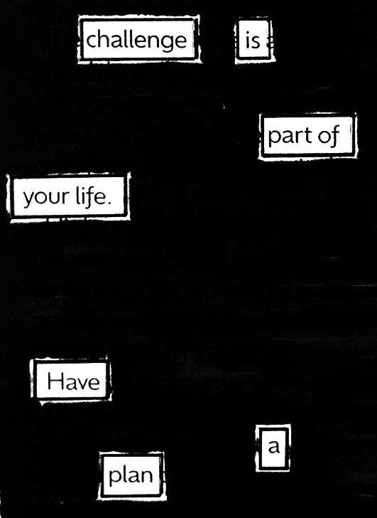 challenge is
part of
your life.
Have
a
plan
#blackoutpoetry #poetry #poetrycommunity #WritingCommunity #readpoetry #micropoetry #poetrywriting #poetrylovers #visualpoetry #writerscorner #writerscommunity #shortpoetry #Challenge #life #plans