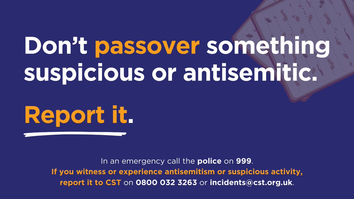 Don’t PASSOVER something suspicious or antisemitic. All incidents are important to us – always report it to CST. See it > Report it > Stop It 📞 In an emergency call 0800 032 3263 ✉️ For non-emergency incidents, please email incidents@cst.org.uk