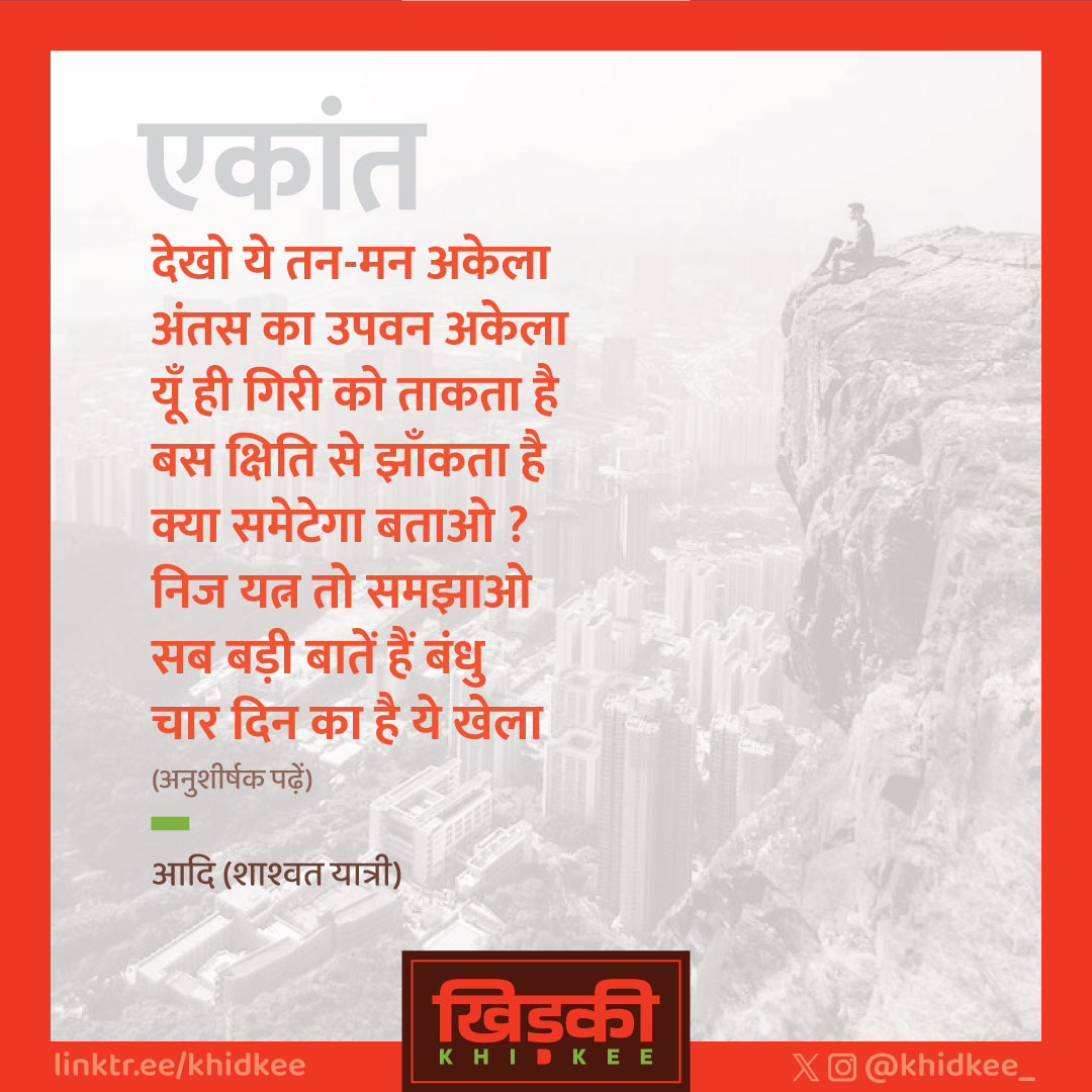 क्या कभी तुमने है देखा
प्राण धारक को अचेता?
नर हूँ! ज्योति तो जलेगी
शक्ति है! कुछ तो रचेगी
और उन रचनाओं का मैं
मध्य कण का मध्य बेला
किंतु अंतिम चंद्र ओढ़े
मैं भी हूँ सब सा अकेला।
•••••
FOLLOW 
@khidkee_

#khidkee_ #खिड़की_ #khidkee #खिड़की