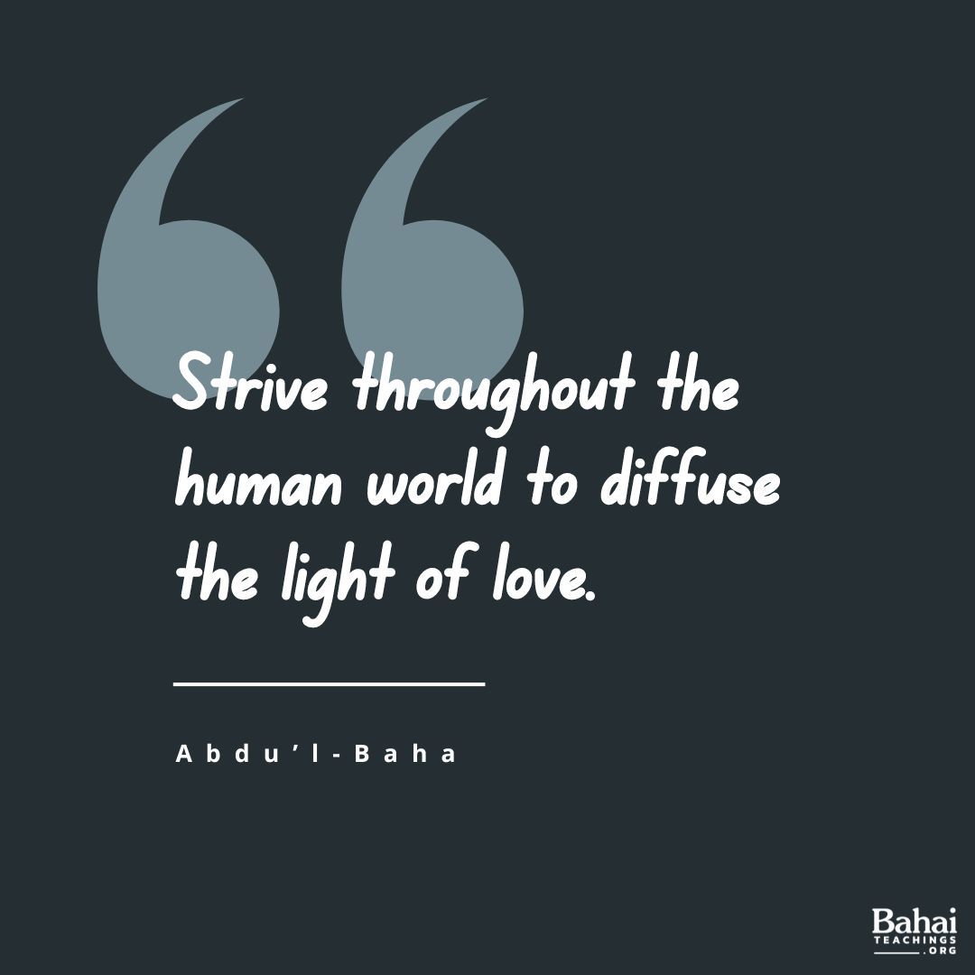 I admonish you that you must strive throughout the human world to diffuse the light of love. The people of this world are thinking of warfare; you must be peacemakers. The nations are self-centered; you must be thoughtful of others rather than yourselves... - #AbdulBaha

#bahai