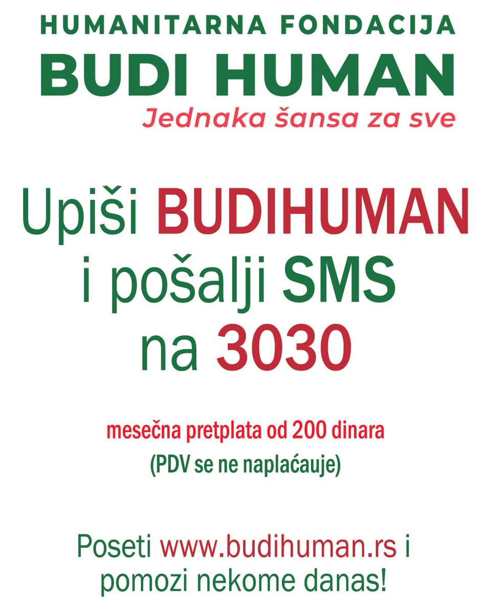 budihuman.rs

Upišimo 200 i pošaljimo SMS na 3030
(Jednokratna pomoć - 200 din)

Upišimo 500 i pošaljimo SMS na 3030
(Jednokratna pomoć - 500 din)

Upišimo BUDIHUMAN i pošaljimo SMS na 3030
(Mesečna pretplata - 200 din / mesečno)

#budihuman #jednakašansazasve