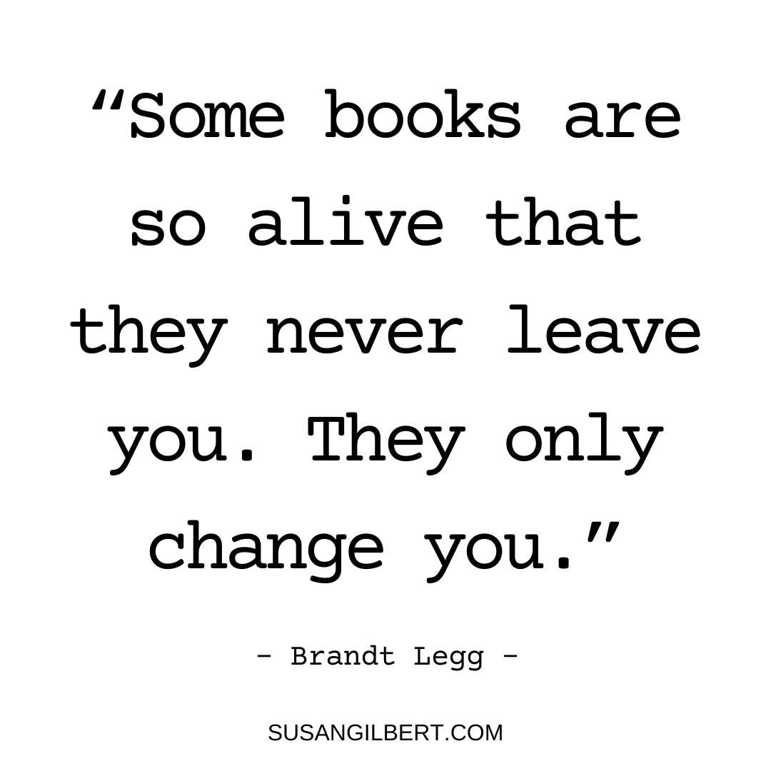 “Some books are so alive that they never leave you. They only change you.” ~ Brandt Legg #Sundayinspiration #Booklovers