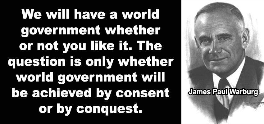 FAMILIES OF THE CABAL

“We will have a world government whether or not you like it. The question is only whether world government will be achieved by consent or by conquest.”

~James Paul Warburg, German, of the Jewish faith, banker, and the financial adviser to FDR