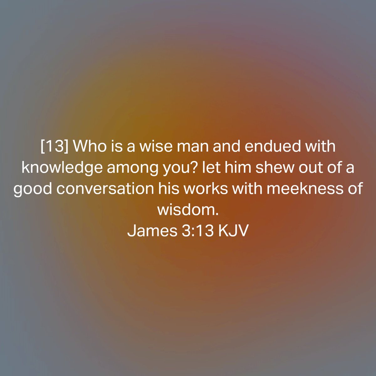 James 3:13 KJV
[13] Who is a wise man and endued with knowledge among you? let him shew out of a good conversation his works with meekness of wisdom. 

bible.com/bible/1/jas.3.…