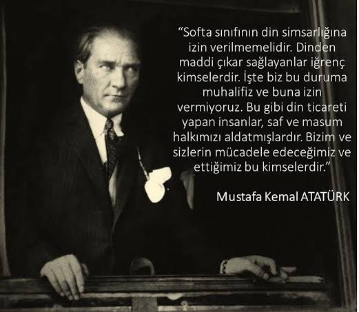 Softa sınıfının din simsarlığına izin verilmemelidir. Dinden maddi menfaat temin edenler iğrenç kimselerdir. İşte biz bu duruma muhalifiz ve buna izin vermiyoruz. Fırsat Vermeyeceğiz.... Mustafa Kemal Atatürk 🇹🇷