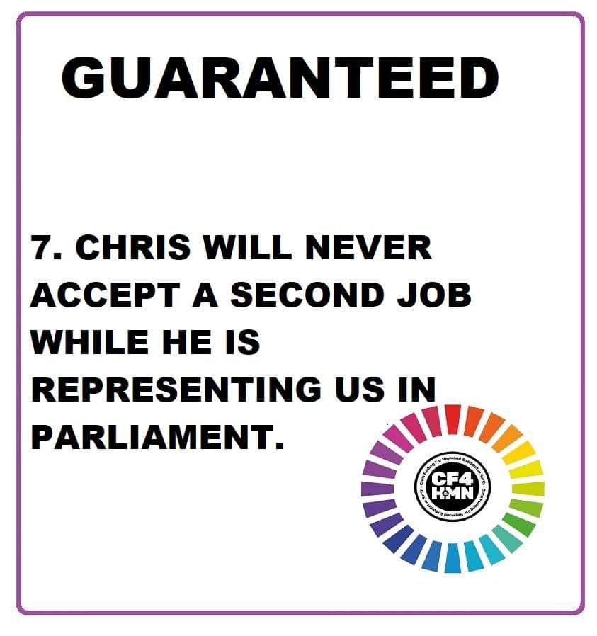 Guarantee Number 7. Your representative in Parliament, if they are doing the job right, shouldn't have enough time on their hands to do a second job. Chris will never accept a second job while he represents our Constituency.