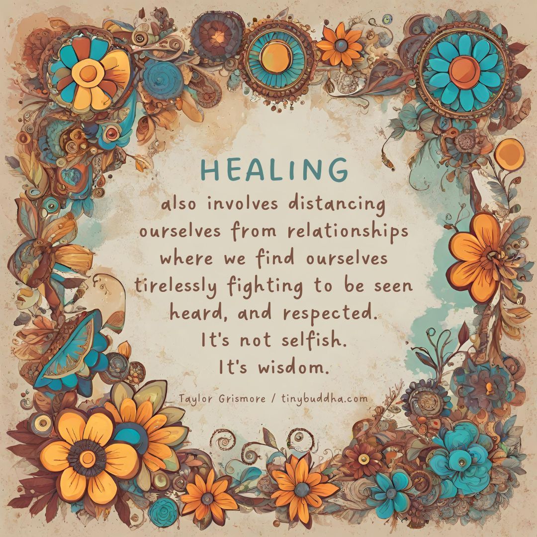 'Healing also involves distancing ourselves from relationships where we find ourselves tirelessly fighting to be seen, heard, and respected. It's not selfish. It's wisdom.' ~Taylor Grismore