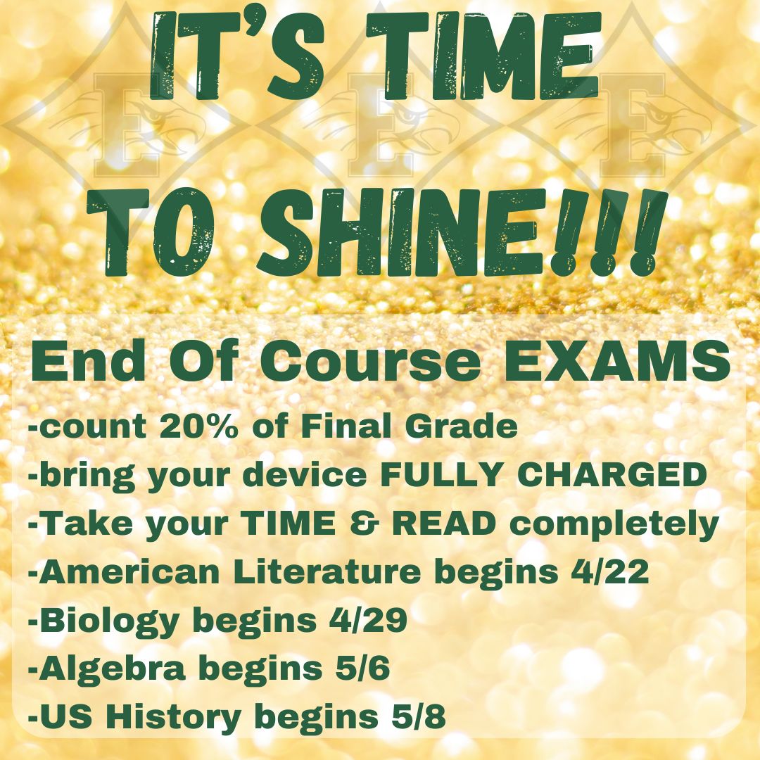 It is your time to SHINE EHS 9th Graders! The Biology EOC begins Monday 4/29. Remember to bring your laptop device fully charged. Take your time and read all questions, answers, and passages completely. Do your BEST! We are PROUD of YOU!!! Go EAGLES!!!