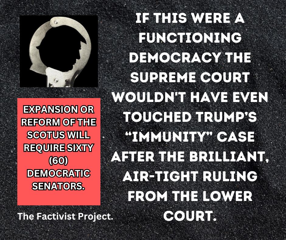 Reform or expansion of the Supreme Court will require sixty (60) Democratic senators. There is no way on Buddha's green earth that a Republican will support such reform of an institution they helped to corrupt. We know what we have to do.