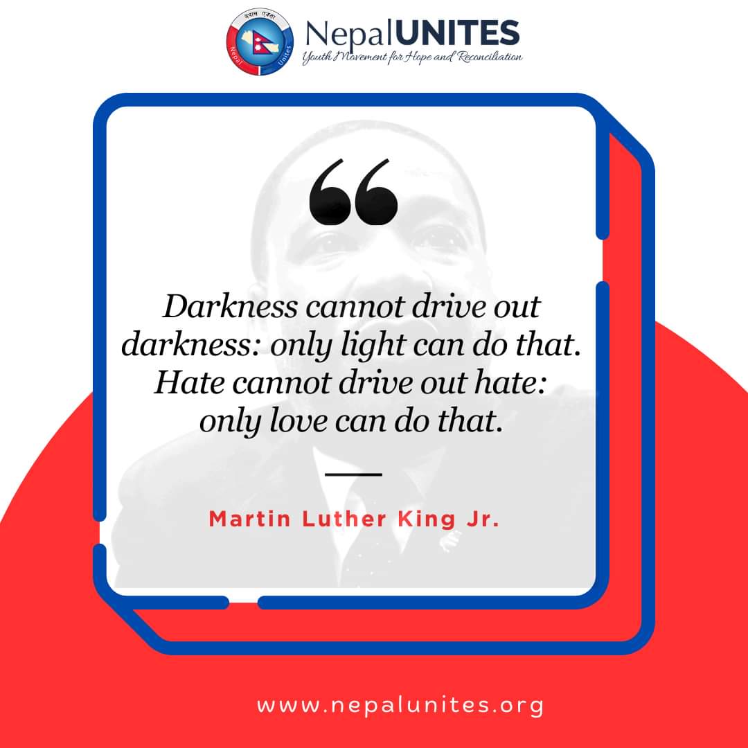 Darkness cannot drive out darkness: only light can do that. Hate cannot drive out hate: only love can do that.
 – Martin Luther King Jr.

#GlobalUnites #NepalUnites #youth #peace #peaceofmind #inspire #connect #equip #motivationalquote #martinlutherkingjr