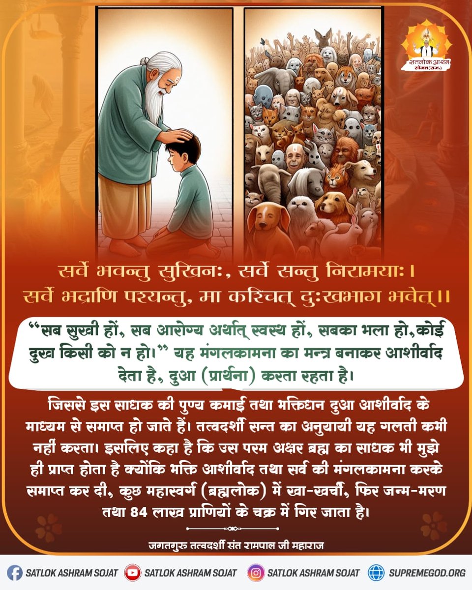 “सब सुखी हों, सब आरोग्य अर्थात् स्वस्थ हों, सबका भला हो, कोई दुख किसी को न हो।” यह मंगलकामना का मन्त्र बनाकर आशीर्वाद देता है, दुआ (प्रार्थना) करता रहता है। जिससे इस साधक की पुण्य कमाई तथा भक्तिधन दुआ आशीर्वाद के माध्यम से समाप्त हो जाते हैं। #सत_भक्ति_संदेश #SaintRampalJiQuotes