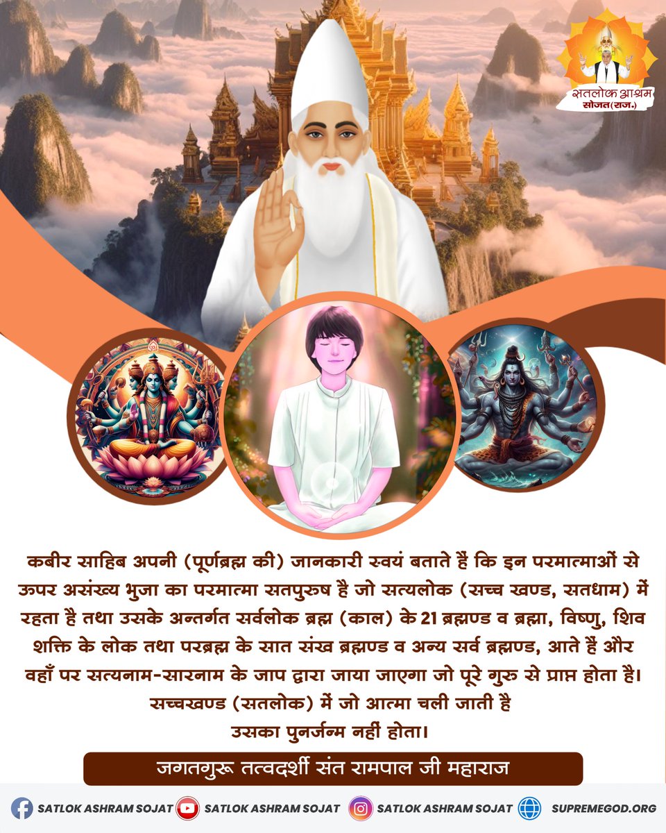 #SantRampajiQuotes
कबीर साहिब अपनी (पूर्णब्रह्म की) जानकारी स्वयं बताते हैं कि इन परमात्माओं से ऊपर असंख्य भुजा का परमात्मा सतपुरुष है जो सत्यलोक (सच्च खण्ड, सतधाम) में रहता है ।
 #सत_भक्ति_संदेश