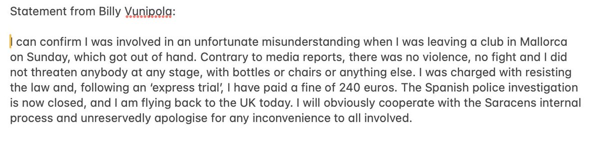 Statement from Billy Vunipola after incident in Mallorca in which he was tasered by police and arrested for 'resisting the law'. Fined 240 euros following an 'express trial'. Says there was no violence. Says he 'unreservedly apologise[s] for any inconvenience to all involved'.