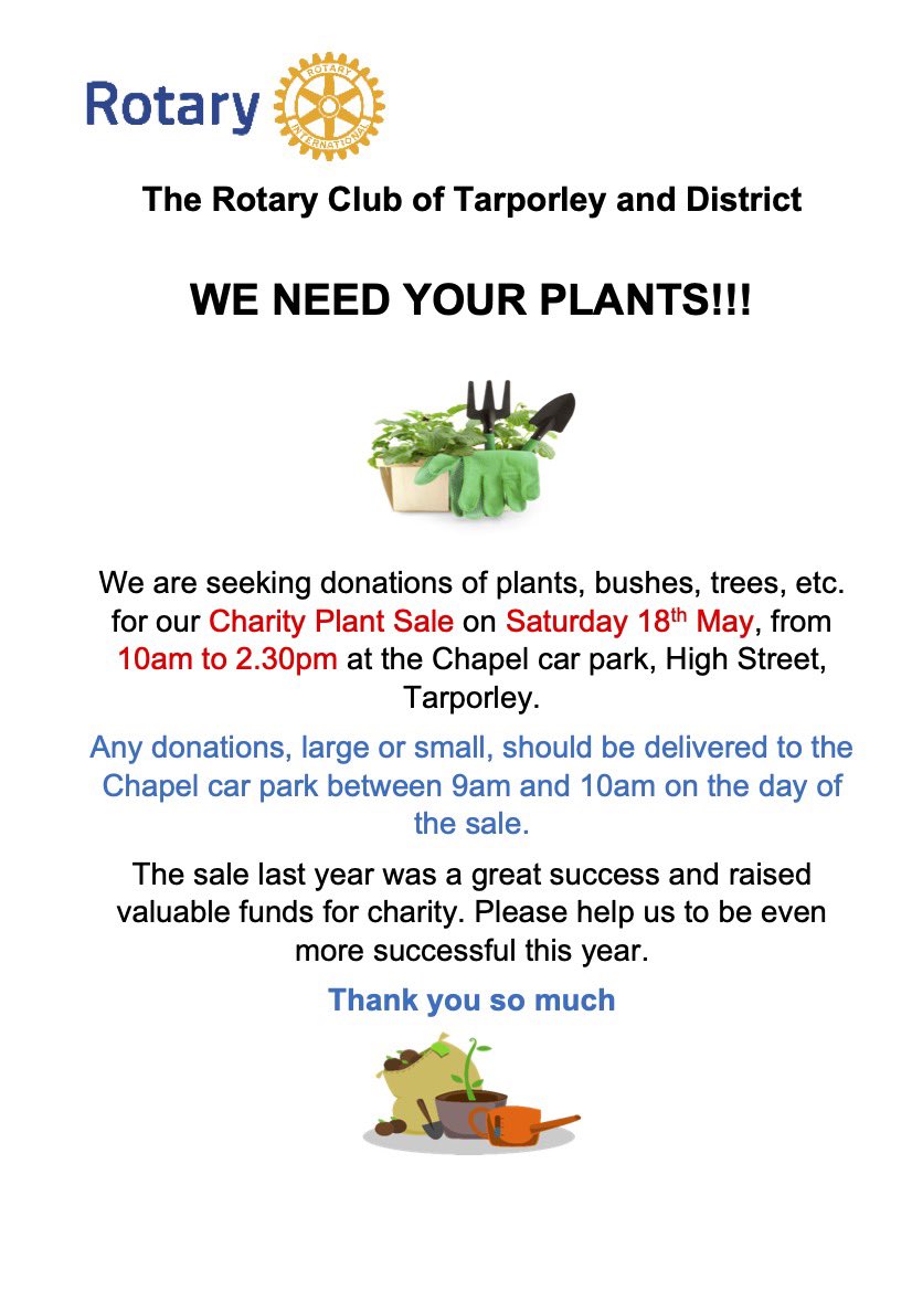 WE NEED YOUR PLANTS We are seeking donations of plants, bushes, trees, etc. for our Charity Plant Sale on Saturday 18th May, from 10am to 2.30pm at the Chapel car park, High Street, Tarporley. Please bring them to the Chapel car park between 9am and 10am on the day of the sale.