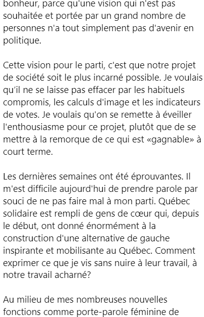 Pat77432407's tweet photo. ÉMILISE LESSARD-THERRIEN QUITTE SES FONCTIONS DE CO-PORTE-PAROLE FÉMININE DE QUÉBEC SOLIDAIRE

Elle en fait l'annonce dans une lettre publiée il y a environ une heure sur son compte Facebook dans un long texte.

Un texte qui laisse comprendre que sa présence était malaisante pour le parti.

Elle pointe une petite équipe de professionnel.le.s tissée serrée autour du porte-parole masculin, Gabriel Nadeau-Dubois. Différentes visions se sont entrechoquées, écrit-elle, des visions difficilement compatibles.

"Quatre mois à peine ont suffi à m’épuiser. Complètement. Je suis partie en arrêt de travail fin mars, les deux genoux à terre, l’élan freiné."

"Les dernières semaines ont été éprouvantes. Il m'est difficile aujourd'hui de prendre parole par souci de ne pas faire mal à mon parti".

"Et puis, au travers de ça, je me suis fait gronder ou culpabiliser pour des prises de paroles sincères, pour avoir donné des opinions ou suivi mon intuition. On m’a invalidée quand j’ai nommé des besoins".

https://t.co/RVy3yJNIJR