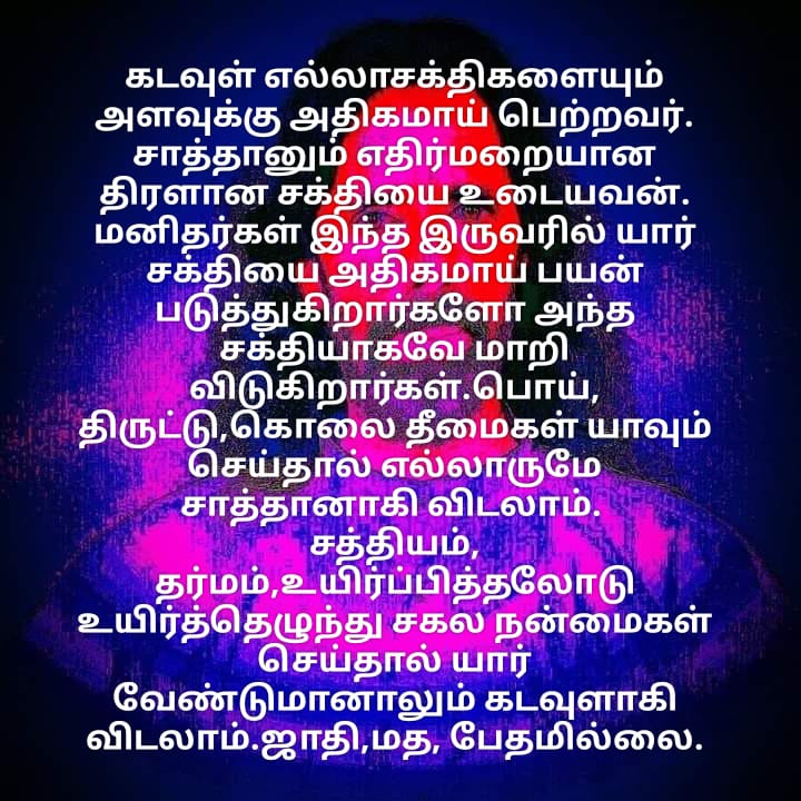 கடவுள்
சர்வசக்திகளையும்
அளவுக்கு
அதிகமாக
பெற்றவர்.
சாத்தான்
எதிர்மறையாக
சர்வசக்தியை
பெற்று
இருந்தாலும்
கடவுளால்
அழியக்
கூடிய
பலவீனமான
சக்தியே
சாத்தான்.
6024வருடமாய்
சாத்தானை
அழிக்க முடியாமல்
இருக்க
காரணம்
மனிதன்
கடவுளாகாததே.
இப்போது
உலகமுழுவதும்
சாத்தானரசுக்கு
முடிவு
உண்டாயிற்று.