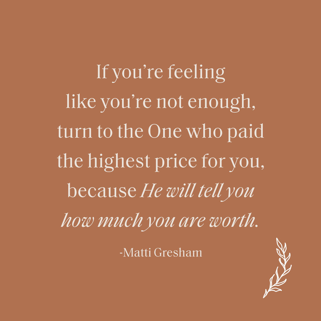 When we know how valued we are by our Father, it does not matter what the world says is valuable. So if you’re feeling like you’re not enough, turn to the One who paid the highest price for you, because He will tell you how much you are worth. – Matti Gresham