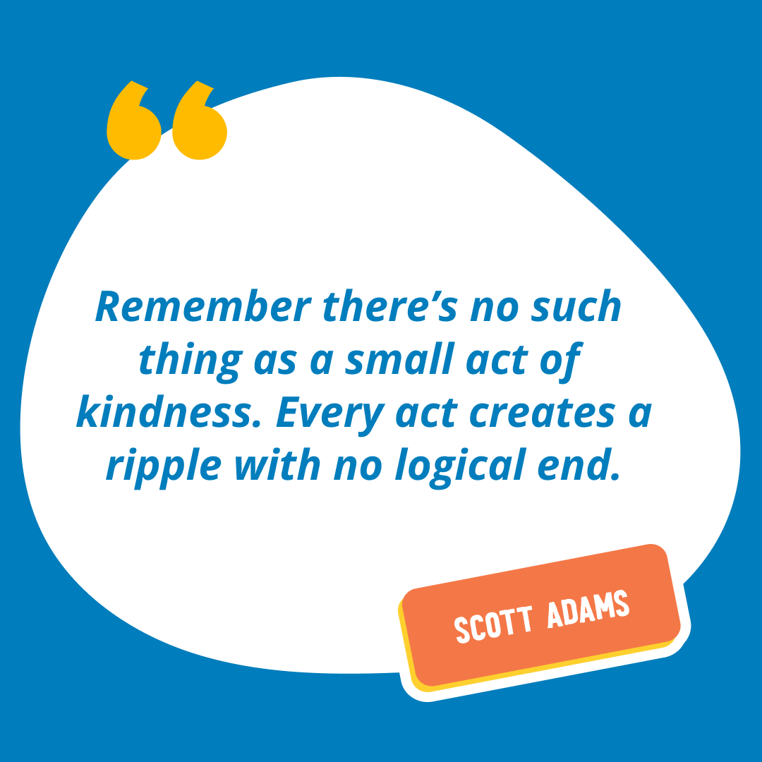 “Remember there’s no such thing as a small act of kindness. Every act creates a ripple with no logical end.” Scott Adams 💛