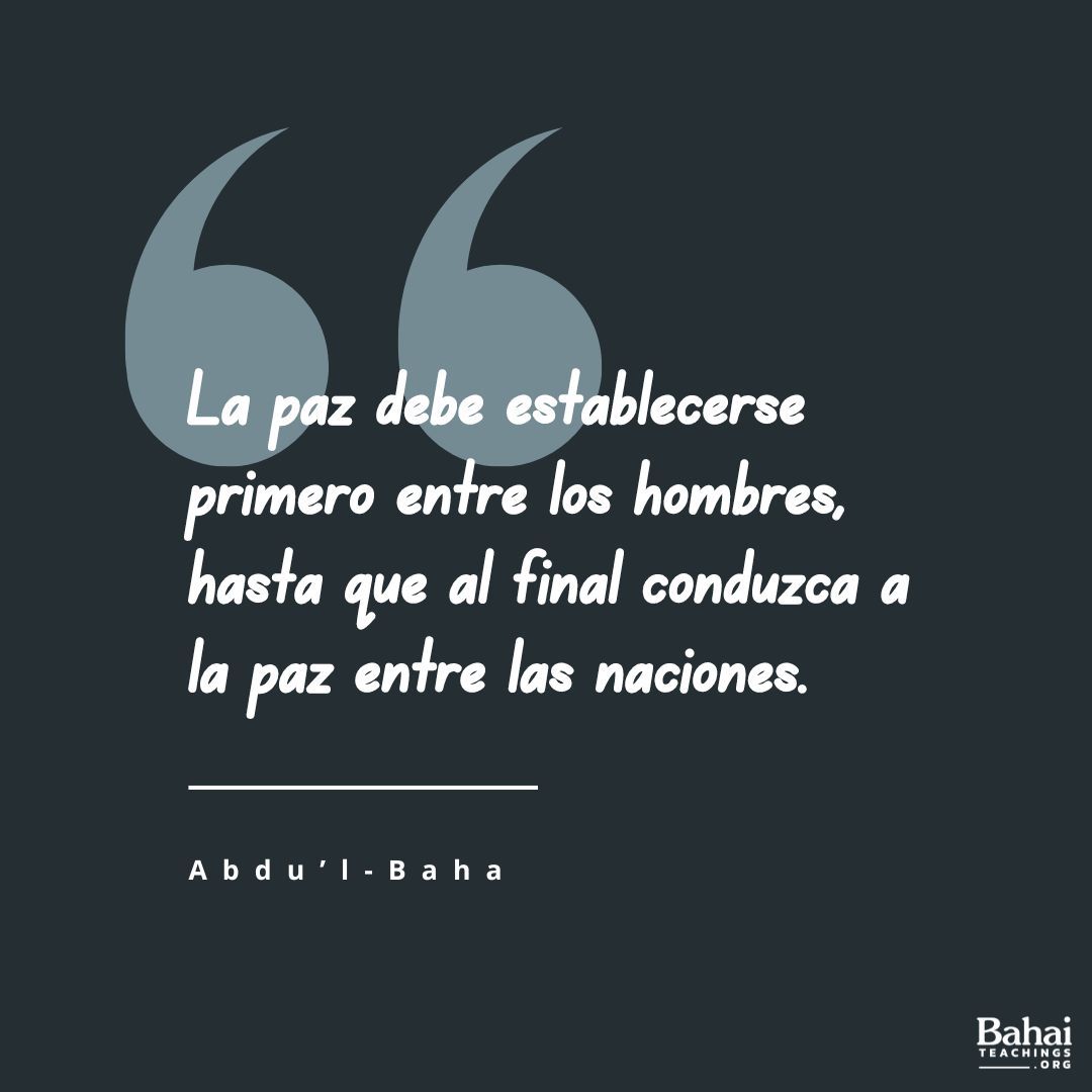 La paz debe establecerse primero entre los hombres, hasta que al final conduzca a la paz entre las naciones. Por consiguiente... esforzaos todo cuanto podáis por crear .. genuino amor, comunión espiritual y lazos perdurables entre las personas. Ésta es vuestra tarea. - #AbdulBaha