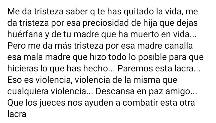 Me da tristeza saber que te has quitado la vida me da tristeza que hayas dejado huérfana a tu hija y sin vida a tu madre.. descansa en paz mi niño y no te preocupes que yo tengo fuerzas para seguir luchando por esta otra lacra que está sociedad oculta... Esto también es violencia