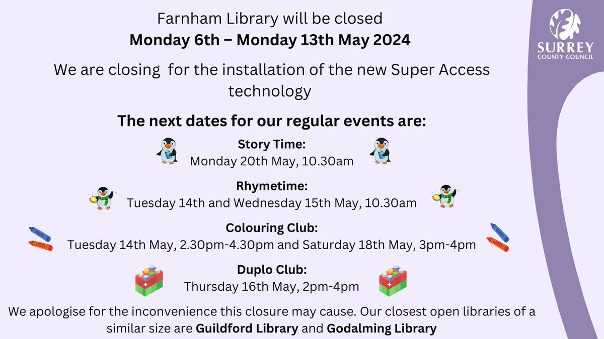 We will be closed 6th – 13th May for the installation of Super Access technology Next dates for regular events: Story Time: Mon 20th, 10.30am Rhymetime: Tues 14th & Weds 15th, 10.30am Colouring Club: Tues 14th, 2.30pm & Sat 18th, 3pm Duplo Club: Thurs 16th, 2pm @SurreyLibraries