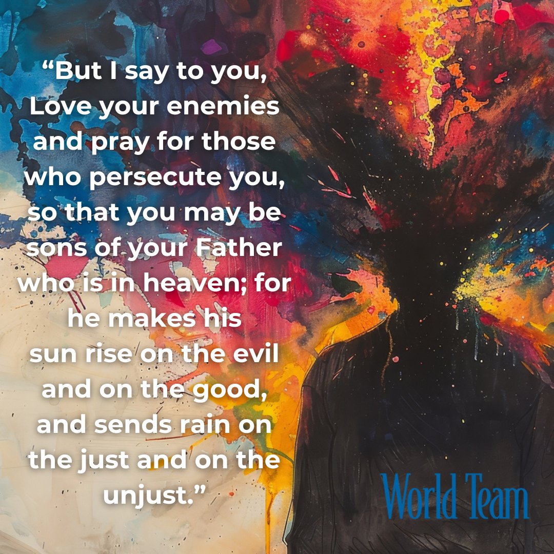 “But I say to you, Love your enemies and pray for those who persecute you, so that you may be sons of your Father who is in heaven; for he makes his sun rise on the evil and on the good, and sends rain on the just and on the unjust.” Matthew 5:44-45