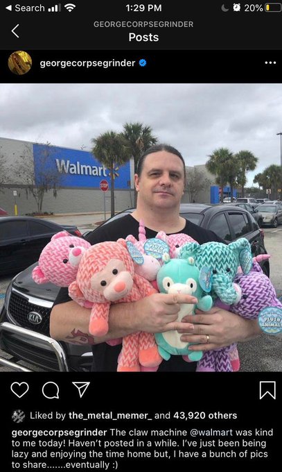 His given name is George Fisher, but his fans know him better as CORPSEGRINDER . And he is the singer for the death metal band CANNIBAL CORPSE. And he kills it in the claw machine. He then donates all the stuffed animals to kids in need.