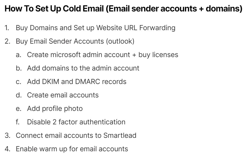 Cold Email Setup Guide:

- Buy domains and set up URL forwarding
- Create microsoft admin account + buy licenses
- Add domains to admin account
- Add DKIM and DMARC records
-Create email accounts
- Add profile photo
- Connect accounts to Smartlead
- Warm up accounts for 2 weeks