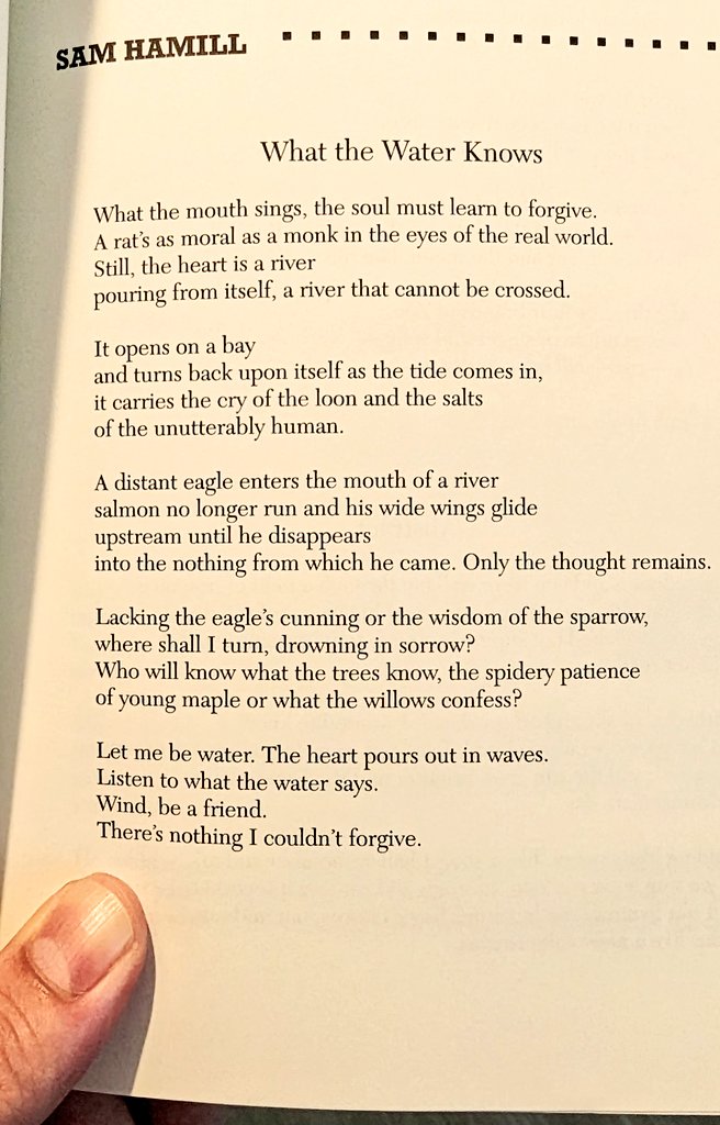 I am floored by this Sam Hamill What the Water Knows What the mouth sings, the soul must learn to forgive. ... Still, the heart is a river pouring from itself, a river that cannot be crossed.