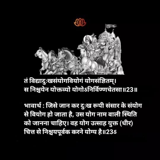 🕉️श्री मदभगवत् गीता🕉️

अध्याय - ६, श्लोक-२३

तं विद्यादुःखसंयोगवियोगं योगसंज्ञितम्। स निश्चयेन योक्तव्यो योगोऽनिर्विण्णचेतसा ॥23॥

भावार्थ: जिसे जान कर दुःख रूपी संसार के संयोग से वियोग हो जाता है, उस योग नाम वाली स्थिति को जानना चाहिए। वह (-------(शेष संलग्न चित्र मे प्रस्तुत)