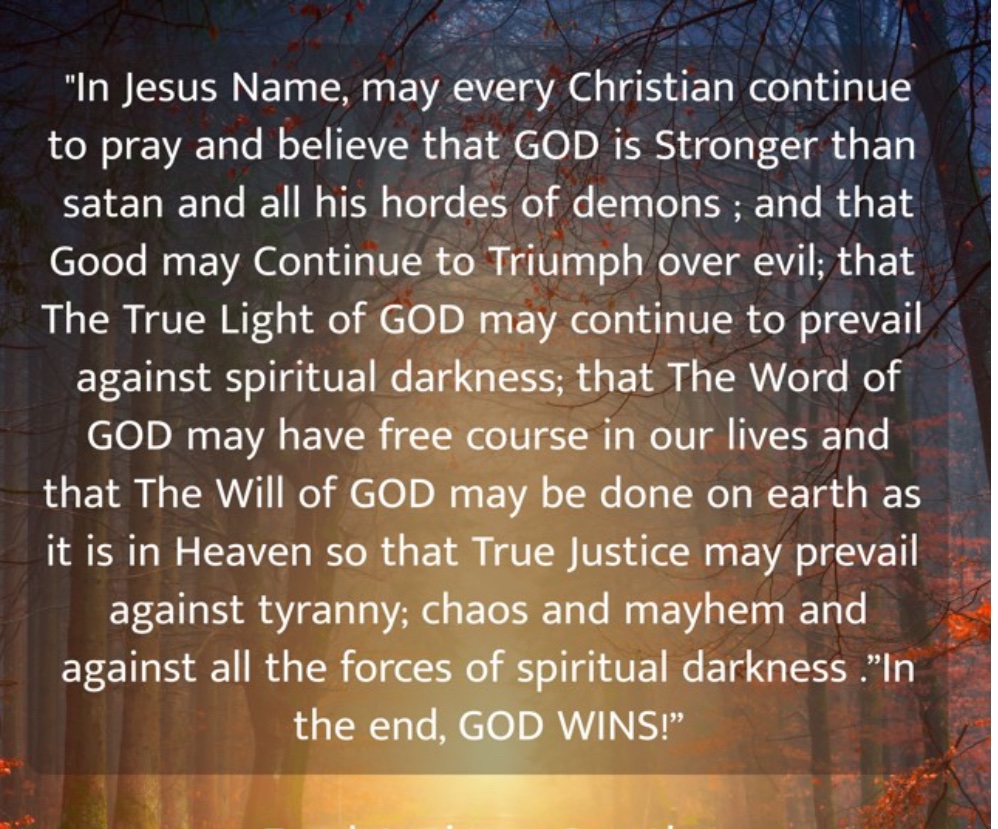 In Jesus Name, may every Christian continue to pray and believe that GOD is Stronger than satan and all his hordes of demons ; and that Good may Continue to Triumph over evil; that The True Light of GOD may continue to prevail….. .”In the end, GOD WINS!”